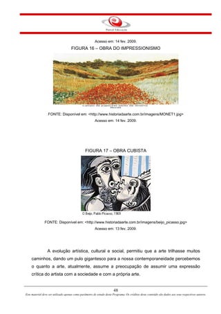 48
Este material deve ser utilizado apenas como parâmetro de estudo deste Programa. Os créditos deste conteúdo são dados aos seus respectivos autores.
Acesso em: 14 fev. 2009.
FIGURA 16 – OBRA DO IMPRESSIONISMO
FONTE: Disponível em: <http://www.historiadaarte.com.br/imagens/MONET1.jpg>
Acesso em: 14 fev. 2009.
FIGURA 17 – OBRA CUBISTA
FONTE: Disponível em: <http://www.historiadaarte.com.br/imagens/beijo_picasso.jpg>
Acesso em: 13 fev. 2009.
A evolução artística, cultural e social, permitiu que a arte trilhasse muitos
caminhos, dando um pulo gigantesco para a nossa contemporaneidade percebemos
o quanto a arte, atualmente, assume a preocupação de assumir uma expressão
crítica do artista com a sociedade e com a própria arte.
 