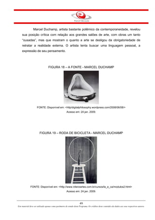 49
Este material deve ser utilizado apenas como parâmetro de estudo deste Programa. Os créditos deste conteúdo são dados aos seus respectivos autores.
Marcel Duchamp, artista bastante polêmico da contemporaneidade, revelou
sua posição crítica com relação aos grandes salões de arte, com obras um tanto
“ousadas”, mas que mostram o quanto a arte se desligou da obrigatoriedade de
retratar a realidade externa. O artista tenta buscar uma linguagem pessoal, a
expressão de seu pensamento.
FIGURA 18 – A FONTE - MARCEL DUCHAMP
FONTE: Disponível em: <http/digitalphilosophy.wordpress.com/2008/06/08/>
Acesso em: 24 jan. 2009.
FIGURA 19 – RODA DE BICICLETA - MARCEL DUCHAMP
FONTE: Disponível em: <http://www.niteroiartes.com.br/cursos/la_e_ca/modulos2.html>
Acesso em: 24 jan. 2009.
 
