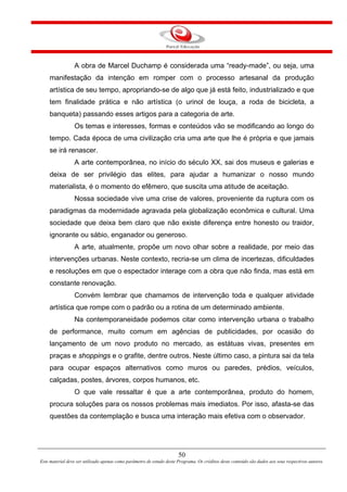 50
Este material deve ser utilizado apenas como parâmetro de estudo deste Programa. Os créditos deste conteúdo são dados aos seus respectivos autores.
A obra de Marcel Duchamp é considerada uma “ready-made”, ou seja, uma
manifestação da intenção em romper com o processo artesanal da produção
artística de seu tempo, apropriando-se de algo que já está feito, industrializado e que
tem finalidade prática e não artística (o urinol de louça, a roda de bicicleta, a
banqueta) passando esses artigos para a categoria de arte.
Os temas e interesses, formas e conteúdos vão se modificando ao longo do
tempo. Cada época de uma civilização cria uma arte que lhe é própria e que jamais
se irá renascer.
A arte contemporânea, no início do século XX, sai dos museus e galerias e
deixa de ser privilégio das elites, para ajudar a humanizar o nosso mundo
materialista, é o momento do efêmero, que suscita uma atitude de aceitação.
Nossa sociedade vive uma crise de valores, proveniente da ruptura com os
paradigmas da modernidade agravada pela globalização econômica e cultural. Uma
sociedade que deixa bem claro que não existe diferença entre honesto ou traidor,
ignorante ou sábio, enganador ou generoso.
A arte, atualmente, propõe um novo olhar sobre a realidade, por meio das
intervenções urbanas. Neste contexto, recria-se um clima de incertezas, dificuldades
e resoluções em que o espectador interage com a obra que não finda, mas está em
constante renovação.
Convém lembrar que chamamos de intervenção toda e qualquer atividade
artística que rompe com o padrão ou a rotina de um determinado ambiente.
Na contemporaneidade podemos citar como intervenção urbana o trabalho
de performance, muito comum em agências de publicidades, por ocasião do
lançamento de um novo produto no mercado, as estátuas vivas, presentes em
praças e shoppings e o grafite, dentre outros. Neste último caso, a pintura sai da tela
para ocupar espaços alternativos como muros ou paredes, prédios, veículos,
calçadas, postes, árvores, corpos humanos, etc.
O que vale ressaltar é que a arte contemporânea, produto do homem,
procura soluções para os nossos problemas mais imediatos. Por isso, afasta-se das
questões da contemplação e busca uma interação mais efetiva com o observador.
 