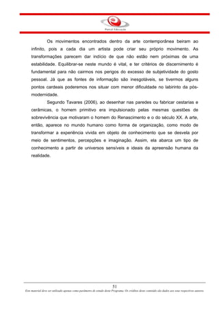 51
Este material deve ser utilizado apenas como parâmetro de estudo deste Programa. Os créditos deste conteúdo são dados aos seus respectivos autores.
Os movimentos encontrados dentro da arte contemporânea beiram ao
infinito, pois a cada dia um artista pode criar seu próprio movimento. As
transformações parecem dar indício de que não estão nem próximas de uma
estabilidade. Equilibrar-se neste mundo é vital, e ter critérios de discernimento é
fundamental para não cairmos nos perigos do excesso de subjetividade do gosto
pessoal. Já que as fontes de informação são inesgotáveis, se tivermos alguns
pontos cardeais poderemos nos situar com menor dificuldade no labirinto da pós-
modernidade.
Segundo Tavares (2006), ao desenhar nas paredes ou fabricar cestarias e
cerâmicas, o homem primitivo era impulsionado pelas mesmas questões de
sobrevivência que motivaram o homem do Renascimento e o do século XX. A arte,
então, aparece no mundo humano como forma de organização, como modo de
transformar a experiência vivida em objeto de conhecimento que se desvela por
meio de sentimentos, percepções e imaginação. Assim, ela abarca um tipo de
conhecimento a partir de universos sensíveis e ideais da apreensão humana da
realidade.
 