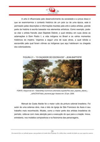 53
Este material deve ser utilizado apenas como parâmetro de estudo deste Programa. Os créditos deste conteúdo são dados aos seus respectivos autores.
A arte é influenciada pelo desenvolvimento da sociedade e a prova disso é
que se examinarmos o contexto histórico de um país ou de uma época, este é
permeado pelas descrições e informações trazidas pela arte e pelos artistas, grande
parte da história é escrita baseada nos elementos artísticos. Como exemplo, pode-
se citar o artista francês Jean Baptiste Debret, o qual retratou em suas obras as
aclamações à Dom Pedro I, a vida indígena no Brasil e os vários momentos
históricos do império. Vejamos a seguir uma de suas obras, a qual retrata a
escravidão pela qual foram vítimas os indígenas que aqui habitavam na chegada
dos colonizadores.
FIGURA 21 – “O CAÇADOR DE ESCRAVOS” - JEAN BAPTISTE
FONTE: Disponível em: <Debrethttp://commons.wikimedia.org/wiki/File:Jean_baptiste_debret_-
_ca%C3%A7ador_escravos.jpg> Acesso em: 23 jan. 2009.
Manuel da Costa Ataíde foi o maior vulto da pintura colonial brasileira. Foi
autor de uma extensa obra, mas o teto da Igreja de São Francisco de Assis é seu
trabalho mais reconhecido. Mulato, como a maior parte dos artistas brasileiros do
período, volta-se com mais atenção para a execução do que para a criação. Inova,
entretanto, nos modelos compositivos e na fisionomia das personagens.
 