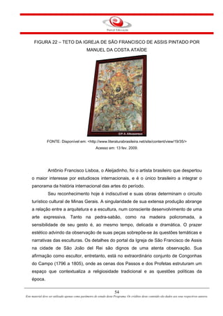 54
Este material deve ser utilizado apenas como parâmetro de estudo deste Programa. Os créditos deste conteúdo são dados aos seus respectivos autores.
FIGURA 22 – TETO DA IGREJA DE SÃO FRANCISCO DE ASSIS PINTADO POR
MANUEL DA COSTA ATAÍDE
FONTE: Disponível em: <http://www.literaturabrasileira.net/site/content/view/19/35/>
Acesso em: 13 fev. 2009.
Antônio Francisco Lisboa, o Aleijadinho, foi o artista brasileiro que despertou
o maior interesse por estudiosos internacionais, e é o único brasileiro a integrar o
panorama da história internacional das artes do período.
Seu reconhecimento hoje é indiscutível e suas obras determinam o circuito
turístico cultural de Minas Gerais. A singularidade de sua extensa produção abrange
a relação entre a arquitetura e a escultura, num consciente desenvolvimento de uma
arte expressiva. Tanto na pedra-sabão, como na madeira policromada, a
sensibilidade de seu gesto é, ao mesmo tempo, delicada e dramática. O prazer
estético advindo da observação de suas peças sobrepõe-se às questões temáticas e
narrativas das esculturas. Os detalhes do portal da Igreja de São Francisco de Assis
na cidade de São João del Rei são dignos de uma atenta observação. Sua
afirmação como escultor, entretanto, está no extraordinário conjunto de Congonhas
do Campo (1796 a 1805), onde as cenas dos Passos e dos Profetas estruturam um
espaço que contextualiza a religiosidade tradicional e as questões políticas da
época.
 