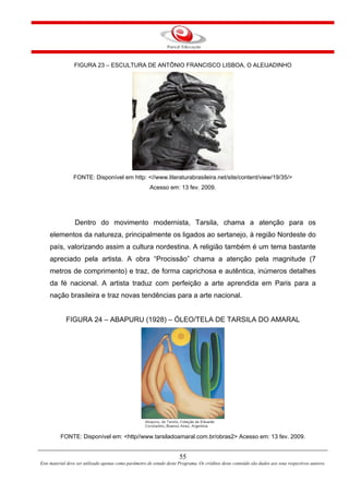 55
Este material deve ser utilizado apenas como parâmetro de estudo deste Programa. Os créditos deste conteúdo são dados aos seus respectivos autores.
FIGURA 23 – ESCULTURA DE ANTÔNIO FRANCISCO LISBOA, O ALEIJADINHO
FONTE: Disponível em http: <//www.literaturabrasileira.net/site/content/view/19/35/>
Acesso em: 13 fev. 2009.
Dentro do movimento modernista, Tarsila, chama a atenção para os
elementos da natureza, principalmente os ligados ao sertanejo, à região Nordeste do
país, valorizando assim a cultura nordestina. A religião também é um tema bastante
apreciado pela artista. A obra “Procissão” chama a atenção pela magnitude (7
metros de comprimento) e traz, de forma caprichosa e autêntica, inúmeros detalhes
da fé nacional. A artista traduz com perfeição a arte aprendida em Paris para a
nação brasileira e traz novas tendências para a arte nacional.
FIGURA 24 – ABAPURU (1928) – ÓLEO/TELA DE TARSILA DO AMARAL
FONTE: Disponível em: <http//www.tarsiladoamaral.com.br/obras2> Acesso em: 13 fev. 2009.
 