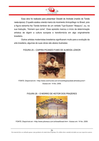 56
Este material deve ser utilizado apenas como parâmetro de estudo deste Programa. Os créditos deste conteúdo são dados aos seus respectivos autores.
Essa obra foi realizada para presentear Oswald de Andrade (marido de Tarsila
nesta época). O quadro acabou virando marco do movimento Antropófago no Brasil, pois
a figura estranha fez Tarsila lembrar de um verbete Tupi-Guarani “Abapuru”, ou, na
sua tradução, “Homem que come”. Esse episódio marcou o início da determinação
artística de digerir a cultura europeia e transformá-la em algo originalmente
brasileiro.
Outros artistas modernistas brasileiros significaram muito para a evolução da
arte brasileira, algumas de suas obras são abaixo ilustradas:
FIGURA 25 – CAIPIRA PICANDO FUMO DE ALMEIDA JÚNIOR
FONTE: Disponível em: <http://www.overmundo.com.br/overblog/saudade-almeida-junior>
Acesso em: 14 fev. 2009.
FIGURA 26 – O MORRO DE HEITOR DOS PRAZERES
FONTE: Disponível em: <http://www.pitoresco.com.br/brasil/brasil.htm>. Acesso em: 14 fev. 2009.
 