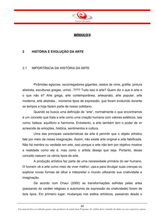 40
Este material deve ser utilizado apenas como parâmetro de estudo deste Programa. Os créditos deste conteúdo são dados aos seus respectivos autores.
MÓDULO II
2 HISTÓRIA E EVOLUÇÃO DA ARTE
2.1 IMPORTÂNCIA DA HISTÓRIA DA ARTE
Pirâmides egípcias, escorregadores gigantes, cestos de vime, grafite, pintura
abstrata, esculturas gregas, urinol...?!?!? Tudo isso é arte? Quem diz o que é arte e
o que não é? Arte grega, arte contemporânea, artesanato, arte popular, arte
moderna, arte abstrata... inúmeros tipos de expressão, que foram evoluindo durante
os tempos e hoje fazem parte de nosso cotidiano.
Quando se busca uma definição de “arte”, normalmente o que encontramos
é um conceito que trata a arte como uma criação humana com valores estéticos, tais
como: beleza, equilíbrio e harmonia. Entretanto, a arte também tem o poder de vir
acrescida de emoções, história, sentimentos e cultura.
Uma das principais características da arte é permitir que o objeto artístico
fale por meio da nossa imaginação. Assim, não existe arte original e arte falsificada.
Não há mentira ou verdade em arte, isso porque a arte não tem por objetivo mostrar
a realidade como ela é, mas como o artista deseja que seja. Portanto, desse
conceito nascem os vários tipos de arte.
A produção artística faz parte de uma necessidade primária do ser humano.
O homem vê a arte como meio de viver melhor; usa-a para divulgar suas crenças ou
explorar novas formas de olhar e interpretar o mundo utilizando sua criatividade e
imaginação.
De acordo com Chauí (2000) as transformações sofridas pelas artes
(passando do caráter religioso à autonomia da expressão da criatividade) foram de
dois tipos. Em primeiro lugar, mudanças nos estilos artísticos, passando desde o
 
