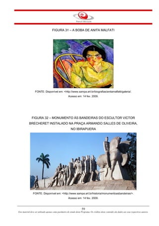 59
Este material deve ser utilizado apenas como parâmetro de estudo deste Programa. Os créditos deste conteúdo são dados aos seus respectivos autores.
FIGURA 31 – A BOBA DE ANITA MALFATI
FONTE: Disponível em: <http://www.sampa.art.br/biografias/anitamalfatti/galeria/.
Acesso em: 14 fev. 2009.
FIGURA 32 – MONUMENTO ÀS BANDEIRAS DO ESCULTOR VICTOR
BRECHERET INSTALADO NA PRAÇA ARMANDO SALLES DE OLIVEIRA,
NO IBIRAPUERA
FONTE: Disponível em: <http://www.sampa.art.br/historia/monumentoasbandeiras/>.
Acesso em: 14 fev. 2009.
 