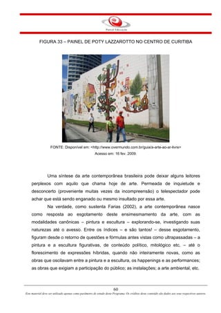 60
Este material deve ser utilizado apenas como parâmetro de estudo deste Programa. Os créditos deste conteúdo são dados aos seus respectivos autores.
FIGURA 33 – PAINEL DE POTY LAZZAROTTO NO CENTRO DE CURITIBA
FONTE: Disponível em: <http://www.overmundo.com.br/guia/a-arte-ao-ar-livre>
Acesso em: 16 fev. 2009.
Uma síntese da arte contemporânea brasileira pode deixar alguns leitores
perplexos com aquilo que chama hoje de arte. Permeada de inquietude e
desconcerto (proveniente muitas vezes da incompreensão) o telespectador pode
achar que está sendo enganado ou mesmo insultado por essa arte.
Na verdade, como sustenta Farias (2002), a arte contemporânea nasce
como resposta ao esgotamento deste ensimesmamento da arte, com as
modalidades canônicas – pintura e escultura – explorando-se, investigando suas
naturezas até o avesso. Entre os índices – e são tantos! – desse esgotamento,
figuram desde o retorno de questões e fórmulas antes vistas como ultrapassadas – a
pintura e a escultura figurativas, de conteúdo político, mitológico etc. – até o
florescimento de expressões híbridas, quando não inteiramente novas, como as
obras que oscilavam entre a pintura e a escultura, os happenings e as performances;
as obras que exigiam a participação do público; as instalações; a arte ambiental, etc.
 