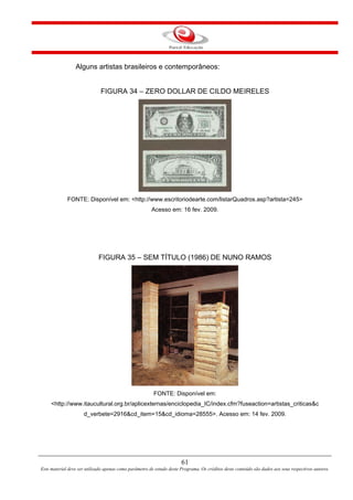 61
Este material deve ser utilizado apenas como parâmetro de estudo deste Programa. Os créditos deste conteúdo são dados aos seus respectivos autores.
Alguns artistas brasileiros e contemporâneos:
FIGURA 34 – ZERO DOLLAR DE CILDO MEIRELES
FONTE: Disponível em: <http://www.escritoriodearte.com/listarQuadros.asp?artista=245>
Acesso em: 16 fev. 2009.
FIGURA 35 – SEM TÍTULO (1986) DE NUNO RAMOS
FONTE: Disponível em:
<http://www.itaucultural.org.br/aplicexternas/enciclopedia_IC/index.cfm?fuseaction=artistas_criticas&c
d_verbete=2916&cd_item=15&cd_idioma=28555>. Acesso em: 14 fev. 2009.
 