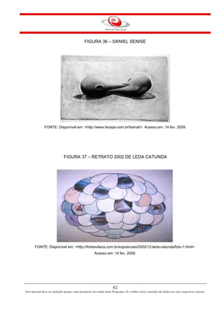 62
Este material deve ser utilizado apenas como parâmetro de estudo deste Programa. Os créditos deste conteúdo são dados aos seus respectivos autores.
FIGURA 36 – DANIEL SENISE
FONTE: Disponível em: <http://www.tecepe.com.br/bienal/>. Acesso em: 14 fev. 2009.
FIGURA 37 – RETRATO 2002 DE LEDA CATUNDA
FONTE: Disponível em: <http://fortesvilaca.com.br/exposicoes/2002/12-leda-catunda/foto-1.html>.
Acesso em: 14 fev. 2009.
 