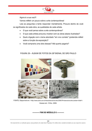 64
Este material deve ser utilizado apenas como parâmetro de estudo deste Programa. Os créditos deste conteúdo são dados aos seus respectivos autores.
Agora é a sua vez!!!
Vamos refletir um pouco sobre a arte contemporânea!
Leia as perguntas e tente responder mentalmente. Procure dentro de você
os significados de cada obra, as qualidades de cada artista.
 O que você pensa sobre a arte contemporânea?
 O que cada artista procurou mostrar com as obras abaixo ilustradas?
 Qual a ligação com o tema abordado "em vivo contato" (pretendia refletir
sobre a função da exposição)?
 Você compraria uma obra dessas? Até quanto pagaria?
FIGURA 39 – ÁLBUM DE FOTOS DA 28ª BIENAL DE SÃO PAULO
FONTE: Disponível em: <http://www.abril.com.br/fotos/bienal-de-arte-2008/?ft=bienal-de-arte-carsten-holler>.
Acesso em: 16 fev. 2009.
----------- FIM DO MÓDULO II -----------
 