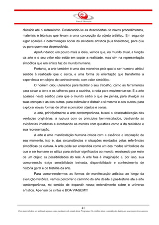 41
Este material deve ser utilizado apenas como parâmetro de estudo deste Programa. Os créditos deste conteúdo são dados aos seus respectivos autores.
clássico até o surrealismo. Destacando-se as descobertas de novos procedimentos,
materiais e técnicas que levam a uma concepção do objeto artístico. Em segundo
lugar aparece a determinação social da atividade artística (sua finalidade), para que
ou para quem era desenvolvida.
Aprofundando um pouco mais a ideia, vemos que, no mundo atual, a função
da arte e o seu valor não estão em copiar a realidade, mas sim na representação
simbólica que um artista faz do mundo humano.
Portanto, a arte também é uma das maneiras pela qual o ser humano atribui
sentido à realidade que o cerca, e uma forma de orientação que transforma a
experiência em objeto de conhecimento, com valor simbólico.
O homem criou utensílios para facilitar o seu trabalho, como as ferramentas
para cavar a terra e os talheres para a cozinha, a roda para movimentar-se. E a arte
aparece neste sentido para que o mundo saiba o que ele pensa, para divulgar as
suas crenças e as dos outros, para estimular e distrair a si mesmo e aos outros, para
explorar novas formas de olhar e perceber objetos e cenas.
A arte, principalmente a arte contemporânea, busca a desestabilização das
verdades originárias, a ruptura com os princípios bem-instalados, destruindo as
evidências imediatas e atordoando as mentes com questões como a da realidade e
sua representação.
A arte é uma manifestação humana criada com a essência e inspiração de
seu momento, isto é, das circunstâncias e situações moldadas pelas referências
simbólicas da cultura. A arte pode ser entendida como um dos modos simbólicos de
que o ser humano se utiliza para atribuir significados ao mundo, mostrando por meio
de um objeto as possibilidades do real. A arte fala à imaginação e, por isso, sua
compreensão exige sensibilidade treinada, disponibilidade e conhecimento de
história geral e de história da arte.
Para compreendermos as formas de manifestação artística ao longo da
evolução histórica, vamos percorrer o caminho da arte desde a pré-história até a arte
contemporânea, no sentido de expandir nosso entendimento sobre o universo
artístico. Apertem os cintos e BOA VIAGEM!!!
 