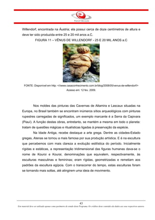 43
Este material deve ser utilizado apenas como parâmetro de estudo deste Programa. Os créditos deste conteúdo são dados aos seus respectivos autores.
Willendorf, encontrada na Áustria; ela possui cerca de doze centímetros de altura e
deve ter sido produzida entre 25 e 20 mil anos a.C.
FIGURA 11 – VÊNUS DE WILLENDORF - 25 E 20 MIL ANOS a.C
FONTE: Disponível em http: <//www.casaconhecimento.com.br/blog/2008/05/venus-de-willendorf/>
Acesso em: 12 fev. 2009.
Nos moldes das pinturas das Cavernas de Altamira e Lascaux situadas na
Europa, no Brasil também se encontram inúmeros sítios arqueológicos com pinturas
rupestres carregadas de significados, um exemplo marcante é a Serra da Capivara
(Piauí). A função destas obras, entretanto, se mantém a mesma em todo o planeta:
tratam de questões mágicas e ritualísticas ligadas à preservação da espécie.
Na Idade Antiga, recebe destaque a arte grega. Dentre as cidades-Estado
gregas, Atenas se tornou a mais famosa por sua produção artística. E é na escultura
que percebemos com mais clareza a evolução estilística do período. Inicialmente
rígidas e estáticas, a representação tridimensional das figuras humanas dava-se o
nome de Kouroi e Kourai, denominações que equivalem, respectivamente, às
esculturas masculinas e femininas; eram rígidas, geometrizadas e remetiam aos
padrões da escultura egípcia. Com o transcorrer do tempo, estas esculturas foram
se tornando mais soltas, até atingirem uma ideia de movimento.
 