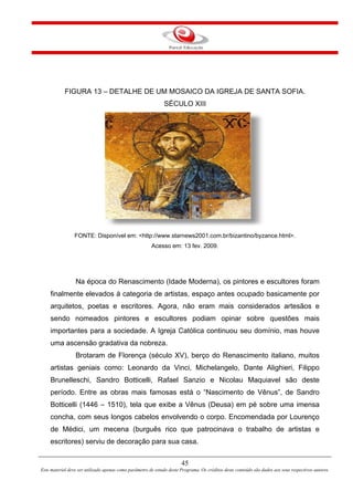 45
Este material deve ser utilizado apenas como parâmetro de estudo deste Programa. Os créditos deste conteúdo são dados aos seus respectivos autores.
FIGURA 13 – DETALHE DE UM MOSAICO DA IGREJA DE SANTA SOFIA.
SÉCULO XIII
FONTE: Disponível em: <http://www.starnews2001.com.br/bizantino/byzance.html>.
Acesso em: 13 fev. 2009.
Na época do Renascimento (Idade Moderna), os pintores e escultores foram
finalmente elevados à categoria de artistas, espaço antes ocupado basicamente por
arquitetos, poetas e escritores. Agora, não eram mais considerados artesãos e
sendo nomeados pintores e escultores podiam opinar sobre questões mais
importantes para a sociedade. A Igreja Católica continuou seu domínio, mas houve
uma ascensão gradativa da nobreza.
Brotaram de Florença (século XV), berço do Renascimento italiano, muitos
artistas geniais como: Leonardo da Vinci, Michelangelo, Dante Alighieri, Filippo
Brunelleschi, Sandro Botticelli, Rafael Sanzio e Nicolau Maquiavel são deste
período. Entre as obras mais famosas está o “Nascimento de Vênus”, de Sandro
Botticelli (1446 – 1510), tela que exibe a Vênus (Deusa) em pé sobre uma imensa
concha, com seus longos cabelos envolvendo o corpo. Encomendada por Lourenço
de Médici, um mecena (burguês rico que patrocinava o trabalho de artistas e
escritores) serviu de decoração para sua casa.
 