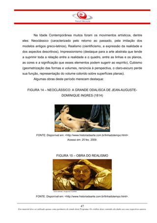 47
Este material deve ser utilizado apenas como parâmetro de estudo deste Programa. Os créditos deste conteúdo são dados aos seus respectivos autores.
Na Idade Contemporânea muitos foram os movimentos artísticos, dentre
eles: Neoclássico (caracterizado pelo retorno ao passado, pela imitação dos
modelos antigos greco-latinos), Realismo (cientificismo, a expressão da realidade e
dos aspectos descritivos), Impressionismo (destaque para a arte abstrata que tende
a suprimir toda a relação entre a realidade e o quadro, entre as linhas e os planos,
as cores e a significação que esses elementos podem sugerir ao espírito), Cubismo
(geometrização das formas e volumes, renúncia à perspectiva, o claro-escuro perde
sua função, representação do volume colorido sobre superfícies planas).
Algumas obras deste período merecem destaque:
FIGURA 14 – NEOCLÁSSICO: A GRANDE ODALISCA DE JEAN-AUGUSTE-
DOMINIQUE INGRES (1814)
FONTE: Disponível em: <http://www.historiadaarte.com.br/linhadotempo.html>
Acesso em: 25 fev. 2009.
FIGURA 15 – OBRA DO REALISMO
FONTE: Disponível em: <http://www.historiadaarte.com.br/linhadotempo.html>.
 