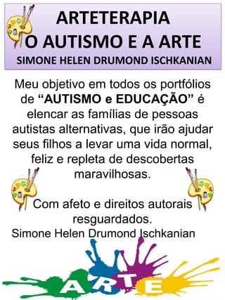 ARTETERAPIA
O AUTISMO E A ARTE
SIMONE HELEN DRUMOND ISCHKANIAN

Meu objetivo em todos os portfólios
de “AUTISMO e EDUCAÇÃO” é
elencar as famílias de pessoas
autistas alternativas, que irão ajudar
seus filhos a levar uma vida normal,
feliz e repleta de descobertas
maravilhosas.

Com afeto e direitos autorais
resguardados.
Simone Helen Drumond Ischkanian

 