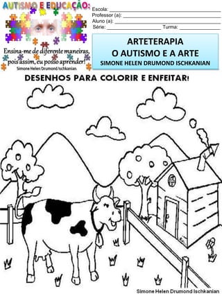 Escola: _________________________________________
Professor (a): ____________________________________
Aluno (a): _______________________________________
Série: ____________________ Turma: _______________

ARTETERAPIA
O AUTISMO E A ARTE
SIMONE HELEN DRUMOND ISCHKANIAN

Simone Helen Drumond Ischkanian

 