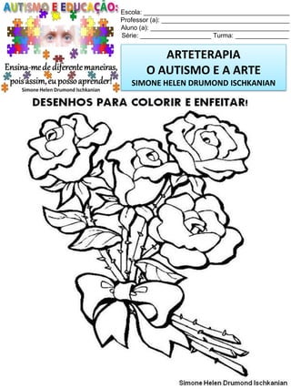 Escola: _________________________________________
Professor (a): ____________________________________
Aluno (a): _______________________________________
Série: ____________________ Turma: _______________

ARTETERAPIA
O AUTISMO E A ARTE
SIMONE HELEN DRUMOND ISCHKANIAN

Simone Helen Drumond Ischkanian

 