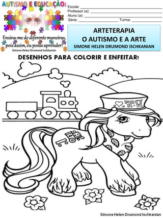 Escola: _________________________________________
Professor (a): ____________________________________
Aluno (a): _______________________________________
Série: ____________________ Turma: _______________

ARTETERAPIA
O AUTISMO E A ARTE
SIMONE HELEN DRUMOND ISCHKANIAN

Simone Helen Drumond Ischkanian

 