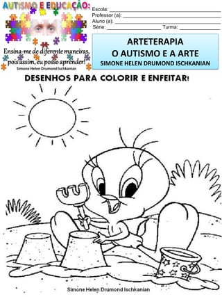 Escola: _________________________________________
Professor (a): ____________________________________
Aluno (a): _______________________________________
Série: ____________________ Turma: _______________

ARTETERAPIA
O AUTISMO E A ARTE
SIMONE HELEN DRUMOND ISCHKANIAN

Simone Helen Drumond Ischkanian

 