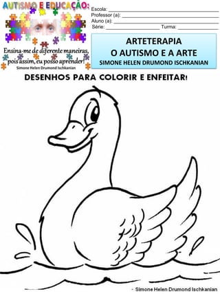 Escola: _________________________________________
Professor (a): ____________________________________
Aluno (a): _______________________________________
Série: ____________________ Turma: _______________

ARTETERAPIA
O AUTISMO E A ARTE
SIMONE HELEN DRUMOND ISCHKANIAN

Simone Helen Drumond Ischkanian

 