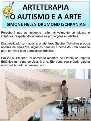 ARTETERAPIA
O AUTISMO E A ARTE
SIMONE HELEN DRUMOND ISCHKANIAN
Perceberá que as imagens são incrivelmente complexas e
idênticas, respeitando inclusive as proporções e detalhes.

Diagnosticado com autista, o talentoso Stephen Wiltshire precisa
apenas de seu iPod, algumas canetas e cerca de uma semana
para terminar todo o processo artístico.
Em 2006, Stephen foi nomeado membro da Ordem do Império
Britânico por seus serviços à arte. Ele abriu sua própria galeria
no Royal Arcade, no mesmo ano.

Simone Helen Drumond Ischkanian

 