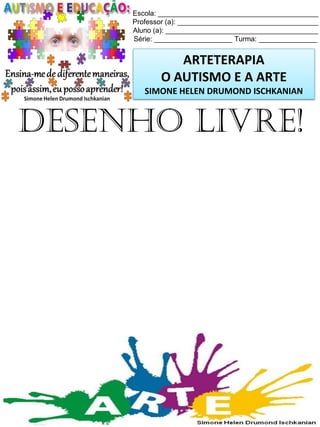 Escola: _________________________________________
Professor (a): ____________________________________
Aluno (a): _______________________________________
Série: ____________________ Turma: _______________

ARTETERAPIA
O AUTISMO E A ARTE
SIMONE HELEN DRUMOND ISCHKANIAN

Desenho livre!

Simone Helen Drumond Ischkanian

 