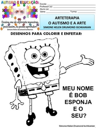 Escola: _________________________________________
Professor (a): ____________________________________
Aluno (a): _______________________________________
Série: ____________________ Turma: _______________

ARTETERAPIA
O AUTISMO E A ARTE
SIMONE HELEN DRUMOND ISCHKANIAN

MEU NOME
É BOB
ESPONJA
EO
SEU?
Simone Helen Drumond Ischkanian

 