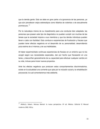 que la demás gente. Esto se debe en gran parte a la ignorancia de las personas, ya
que aún prevalecen viejos estereotipos como tildarlos de violentos o de sexualmente
promiscuos. 17


Por la naturaleza misma de su impedimento para una conducta bien adaptada, las
personas que poseen este tipo de diagnóstico no pueden cumplir con muchas de las
tareas que la sociedad impone a sus miembros y que los demás individuos pueden
llevar a cabo con facilidad. Esto conduce a experiencias de frustración y fracaso que
pueden tener efectos negativos en el desarrollo de su personalidad, desarrollando
poca estima de sí mismos y de sus habilidades.


Al haber experimentado continuas experiencias de fracaso en un entorno que no los
acogió según sus necesidades especiales, dan por hecho que fracasarán en una
tarea, y desconfían generalmente de su capacidad para efectuar cualquier cambio en
su vida, incluso para iniciar nuevos proyectos.


Ante los efectos negativos que producen estos comportamientos discriminatorios,
existe en la actualidad una corriente que opta por la inclusión social y la rehabilitación
psicosocial, la cual comentaremos más adelante.




                                                            
17
       INGALLS,  Robert.  Retraso  Mental:  la  nueva  perspectiva.  6ª  ed.  México.  Editorial  El  Manual 
moderno.1982. 456 p.  

 

                                                                                                  
                                                                                                         15 
 
 