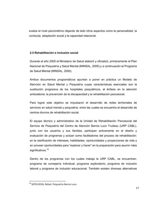 evalúa el nivel psicométrico dejando de lado otros aspectos como la personalidad, la
conducta, adaptación social y la capacidad relacional.




    2.5 Rehabilitación e inclusión social


    Durante el año 2000 el Ministerio de Salud elaboró y oficializó, primeramente el Plan
    Nacional de Psiquiatría y Salud Mental (MINSAL, 2000) y a continuación el Programa
    de Salud Mental (MINSAL, 2000).


    Ambos documentos programáticos apuntan a poner en práctica un Modelo de
    Atención en Salud Mental y Psiquiatría cuyas características esenciales son la
    sustitución progresiva de los hospitales psiquiátricos, el énfasis en la atención
    ambulatoria, la prevención de la discapacidad y la rehabilitación psicosocial.

    Para lograr este objetivo se impulsaron el desarrollo de redes territoriales de
    servicios en salud mental y psiquiatría, entre las cuales se encuentra el desarrollo de
    centros diurnos de rehabilitación social.

    El equipo técnico y administrativo de la Unidad de Rehabilitación Psicosocial del
    Servicio de Psiquiatría del Centro de Atención Barros Luco Trudeau (URP CABL),
    junto con los usuarios y sus familias, participan activamente en el diseño y
    evaluación de programas y actúan como facilitadores del proceso de rehabilitación:
    en la clarificación de intereses, habilidades, oportunidades y proyecciones de vida y
    en proveer oportunidades para “explorar y hacer” en la preparación para asumir roles
    significativos.18


    Dentro de los programas con los cuales trabaja la URP CABL, se encuentran:
    programa de consejería individual, programa exploratorio, programa de inclusión
    laboral y programa de inclusión educacional. También existen diversas alternativas



                                                            
18
      SEPÚLVEDA, Rafael. Psiquiatría Barros Luco. 
                                                                                          17 
 
 