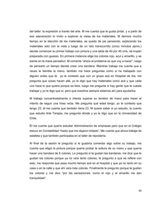 del taller: la expresión a través del arte. M me cuenta que le gusta pintar, y a partir de
esa aseveración lo invito a explorar la mesa de los materiales. M demora mucho
tiempo en la elección de los materiales, se queda de pie pensando, explorando los
materiales solo con la vista y luego de un rato transcurrido (cinco minutos aprox.)
decide comenzar su primer trabajo con pintura y una tabla de 40 por 40 cms. de trupán
preparada con guesso. En primera instancia elige los colores rojo, azul y amarillo, y se
sienta en la mesa pensativo. M comenta “ahora el problema es que voy a hacer”, luego
de pensarlo un tiempo decide crear una bandera. Mientras trabaja me cuenta que a
veces le tiembla la mano, también me hace preguntas como si he trabajado con
alguien antes que él, yo le contesto que con un grupo acá en Hospital de día, me
pregunta que cosas hacen allá, yo le digo que hay materiales como acá y que cada
uno hace lo que quiera porque es libre, luego me pregunta si hay gente que le cueste
trabajar y yo le digo que sí, pero que nosotros siempre estamos ahí para ayudarlos.

M trabaja concentradamente e intenta superar su temblor de mano para hacer el
intento de seguir una línea recta. Me pregunta qué edad tengo, yo le contesto que
tengo 23, él me cuenta que también tiene 23. M quiere saber si yo estudio, le cuento
que estudio Arte Terapia, me pregunta dónde y yo le digo que en la Universidad de
Chile.

Él me cuenta que quería estudiar Administración de empresas pero que en el Colegio
estuvo en Contabilidad “hasta que me dejaron botado”. Me cuenta que ahora trabaja de
estafeta y que también participaba en el taller de repostería.

Al final de la sesión le pregunto si le gustaría comentar algo sobre su trabajo, me
cuenta que eligió la pintura porque quería probar la soltura de su mano y que quería
hacer una bandera de 6 colores. Le pregunto si le gustan las banderas, me dice que le
gustan los colores porque ya no veía tanto colores, le pregunto a que se refiere con
esto, me responde que pasa mucho tiempo acá en el hospital y que ya no tanto en su
casa o en la calle y que ahí veía más colores. Finalmente le pregunto porque le gustan
los colores y me dice “por las sensaciones, como el rojo y el amarillo me dan
tranquilidad”.



                                                                                       39 
 
 