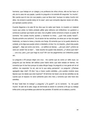hermana, que trabaja en un colegio y es profesora de niños chicos, ella se fue hace un
año de la casa de sus papás, cuando le pregunto si la extraña M responde “no mucho”.
Me cuenta que él vive con sus papás y que se lleva bien “aunque no estoy mucho con
ellos, me encierro cuando estoy en la casa”, pero que comparte algunas veces con ellos,
por ejemplo cuando comen.

Cuando llegamos a la sala M me dice que no sabe qué hacer, le muestro un material
nuevo que antes no había probado glitter glue (silicona con brillantina). Le gustaron y
comenzó a pensar que hacer con esto. Con el glitter verde comenzó a hacer un pasto. M
comenta “me cuesta mucho apretar y mantener la línea… ¿qué más puedo hacer?..
Quizás ponerle una cartulina”. Va al sector de las cartulinas, se atrae por un tipo de papel
traslúcido, va hacia la mesa y recorta una franja. M comenta que no le quedo derecho la
cortada, yo le digo que puede volver a intentarlo, el dice “no, no importa. ¿Qué más puedo
agregar?... Algo así como una torre… un edificio en llamas… ¿de qué color? ¿Cómo se
verá con verde? Se ve bien”… “este recorte me quedó más derecho. ¿Y ahora qué más?
… una cruz, pero ¿con que hago la cruz? Ah! con los pegamentos con brillantina puede
ser.

Le pregunto a M porque eligió una cruz, me cuenta que es como un sello suyo. Le
pregunto por las llamas del edificio pues había dicho que este estaba en llamas, me
comenta que no las hizo porque no sabe dibujar fuego, le pregunto si vive gente ahí en el
edificio, me responde “no sé, eso es lo que estoy pensando”. Le pregunto “¿Piensas
agregarle algo más?, M dice “voy a hacer cuatro estrellas, ¿me puedes mostrar esos
lápices que me dijiste que eran buenos?” Al terminar de hacer una de las estrellas se da
cuenta que el espacio no será suficiente para otra más y comenta que solo hará dos
estrellas.

M dice “está listo mi trabajo” y pregunta “¿Te gustó?”, yo le comento        “si, me gustó
mucho” Al salir de la sala, luego de terminada la sesión le comento a M que su trabajo
brilla como unas guirnaldas que adornan las paredes. El asintió con la cabeza y sonrió.




                                                                                          49 
 
 