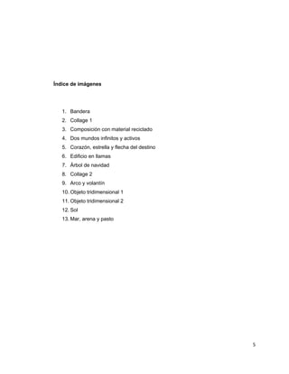 Índice de imágenes




    1. Bandera
    2. Collage 1
    3. Composición con material reciclado
    4. Dos mundos infinitos y activos
    5. Corazón, estrella y flecha del destino
    6. Edificio en llamas
    7. Árbol de navidad
    8. Collage 2
    9. Arco y volantín
    10. Objeto tridimensional 1
    11. Objeto tridimensional 2
    12. Sol
    13. Mar, arena y pasto




                                                5 
 
 