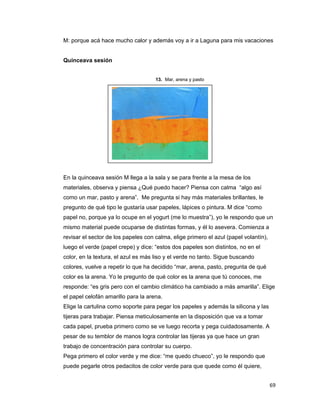 M: porque acá hace mucho calor y además voy a ir a Laguna para mis vacaciones


    Quinceava sesión


                                         13. Mar, arena y pasto




    En la quinceava sesión M llega a la sala y se para frente a la mesa de los
    materiales, observa y piensa ¿Qué puedo hacer? Piensa con calma “algo así
    como un mar, pasto y arena”. Me pregunta si hay más materiales brillantes, le
    pregunto de qué tipo le gustaría usar papeles, lápices o pintura. M dice “como
    papel no, porque ya lo ocupe en el yogurt (me lo muestra”), yo le respondo que un
    mismo material puede ocuparse de distintas formas, y él lo asevera. Comienza a
    revisar el sector de los papeles con calma, elige primero el azul (papel volantín),
    luego el verde (papel crepe) y dice: “estos dos papeles son distintos, no en el
    color, en la textura, el azul es más liso y el verde no tanto. Sigue buscando
    colores, vuelve a repetir lo que ha decidido “mar, arena, pasto, pregunta de qué
    color es la arena. Yo le pregunto de qué color es la arena que tú conoces, me
    responde: “es gris pero con el cambio climático ha cambiado a más amarilla”. Elige
    el papel celofán amarillo para la arena.
    Elige la cartulina como soporte para pegar los papeles y además la silicona y las
    tijeras para trabajar. Piensa meticulosamente en la disposición que va a tomar
    cada papel, prueba primero como se ve luego recorta y pega cuidadosamente. A
    pesar de su temblor de manos logra controlar las tijeras ya que hace un gran
    trabajo de concentración para controlar su cuerpo.
    Pega primero el color verde y me dice: “me quedo chueco”, yo le respondo que
    puede pegarle otros pedacitos de color verde para que quede como él quiere,


                                                                                          69 
 
 
