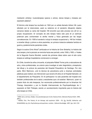 mediación artística: musicoterapias (pasiva o activa), danza terapia y terapias por
expresión plástica2.

El término arte terapia fue acuñado en 1942 por un artista llamado Adrian Hill, quien
afectado por la tuberculosis, pasó su estancia en el sanatorio dibujando objetos
cercanos desde su cama del hospital. Hill encontró que este proceso era útil en su
propia recuperación. El concepto de arte terapia había sido para él un estímulo
potencial para contrarrestar la atrofia mental y física generada por las largas
convalecencias. En 1938 el sanatorio incluyó la terapia ocupacional y Hill fue invitado
a enseñar dibujo y pintura a otros pacientes, en primera instancia soldados heridos en
guerra y posteriormente pacientes civiles.

Según la autora Chris Wood3 (enfocada en la historia de Gran Bretaña), la historia del
arte terapia y de la psicosis se remonta hacia ese período, entre 1930 y 1950, a finales
de la Segunda Guerra Mundial, cuando las primeras ideas sobre usar el arte como
terapia en settings hospitalarios comenzaron a emerger.

En Chile, durante los años cincuenta, el psiquiatra Rafael Torres junto a educadores de
arte y otros profesionales, se unieron para investigar el valor diagnóstico y terapéutico
del dibujo y la pintura de pacientes del Hospital Psiquiátrico de Santiago. Por otra
parte, Mimí Marinovic, unió la técnica de psicodrama junto a diversas actividades
plásticas para realizar una intervención que duraría 25 años en el Hospital Salvador, en
el departamento de Psiquiatría. En él participaron no solo pacientes del hospital sino
también profesionales de la salud y estudiantes que a él asistían. Marinovic, quien no
poseía título de arte terapeuta, fue reconocida profesionalmente por la American Art
Therapy Association y por la Société Internacionale de Psychopathologie de L´
expresión et Dárt Thérapie, siendo un acontecimiento importante para la historia del
arte terapia en Chile.

                                                            
2
   PAÍN, Sara y Jarreau, Gladys. Una psicoterapia por el arte. Buenos Aires. Ediciones Nueva Visión. 1995. 
383 p. 
3
    WOOD,  Chis.  The  history  of  art  therapy  and  psychosis  1938  –  95.  En:  KILLICK,  Katherine  and 
SCHAVERIEN, Joy. Art, Psychotheray and psychosis. Londres.  Editorial Routledge. 1997. (pp. 144‐ 175) 

 
                                                                                                           7 
 
 