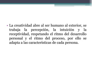 La creatividad abre al ser humano al exterior, se trabaja la percepción, la intuición y la receptividad, respetando el ritmo del desarrollo personal y el ritmo del proceso, por ello se adapta a las características de cada persona. 