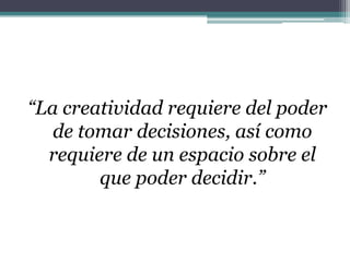 “La creatividad requiere del poder de tomar decisiones, así como requiere de un espacio sobre el que poder decidir.”