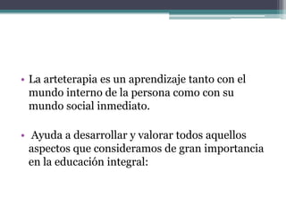 La arteterapia es un aprendizaje tanto con el mundo interno de la persona como con su mundo social inmediato.Ayuda a desarrollar y valorar todos aquellos aspectos que consideramos de gran importancia en la educación integral: