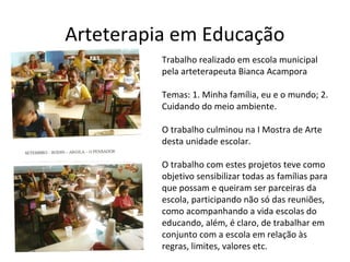 Arteterapia em Educação
»
Trabalho realizado em escola municipal
pela arteterapeuta Bianca Acampora
Temas: 1. Minha família, eu e o mundo; 2.
Cuidando do meio ambiente.
O trabalho culminou na I Mostra de Arte
desta unidade escolar.
O trabalho com estes projetos teve como
objetivo sensibilizar todas as famílias para
que possam e queiram ser parceiras da
escola, participando não só das reuniões,
como acompanhando a vida escolas do
educando, além, é claro, de trabalhar em
conjunto com a escola em relação às
regras, limites, valores etc.
 