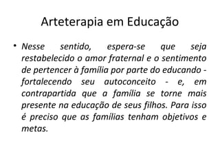 Arteterapia em Educação
• Nesse sentido, espera-se que seja
restabelecido o amor fraternal e o sentimento
de pertencer à família por parte do educando -
fortalecendo seu autoconceito - e, em
contrapartida que a família se torne mais
presente na educação de seus filhos. Para isso
é preciso que as famílias tenham objetivos e
metas.
 
