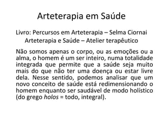 Arteterapia em Saúde
Livro: Percursos em Arteterapia – Selma Ciornai
Arteterapia e Saúde – Atelier terapêutico
Não somos apenas o corpo, ou as emoções ou a
alma, o homem é um ser inteiro, numa totalidade
integrada que permite que a saúde seja muito
mais do que não ter uma doença ou estar livre
dela. Nesse sentido, podemos analisar que um
novo conceito de saúde está redimensionando o
homem enquanto ser saudável de modo holístico
(do grego holos = todo, integral).
 