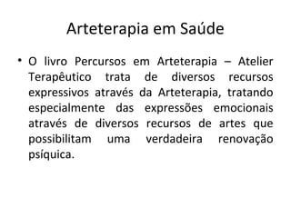 Arteterapia em Saúde
• O livro Percursos em Arteterapia – Atelier
Terapêutico trata de diversos recursos
expressivos através da Arteterapia, tratando
especialmente das expressões emocionais
através de diversos recursos de artes que
possibilitam uma verdadeira renovação
psíquica.
 