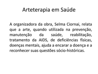 Arteterapia em Saúde
A organizadora da obra, Selma Ciornai, relata
que a arte, quando utilizada na prevenção,
manutenção da saúde, reabilitação,
tratamento da AIDS, de deficiências físicas,
doenças mentais, ajuda a encarar a doença e a
reconhecer suas questões sócio-históricas.
 