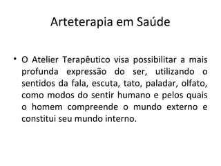 Arteterapia em Saúde
• O Atelier Terapêutico visa possibilitar a mais
profunda expressão do ser, utilizando o
sentidos da fala, escuta, tato, paladar, olfato,
como modos do sentir humano e pelos quais
o homem compreende o mundo externo e
constitui seu mundo interno.
 