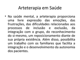 Arteterapia em Saúde
• Na saúde mental, a arteterapia proporciona
uma livre expressão das emoções, das
frustrações, das dificuldades relacionadas aos
processos de inclusão e exclusão, da
integração com o grupo, do reconhecimento
do si-mesmo, um reposicionamento diante de
sua própria existência. Além disso, possibilita
um trabalho com os familiares que facilita a
integração e o desenvolvimento da autonomia
dos pacientes.
 