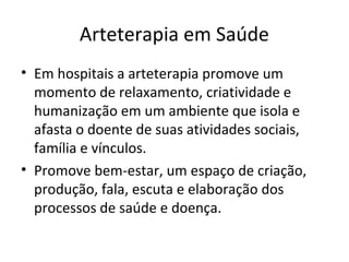Arteterapia em Saúde
• Em hospitais a arteterapia promove um
momento de relaxamento, criatividade e
humanização em um ambiente que isola e
afasta o doente de suas atividades sociais,
família e vínculos.
• Promove bem-estar, um espaço de criação,
produção, fala, escuta e elaboração dos
processos de saúde e doença.
 