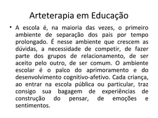 Arteterapia em Educação
• A escola é, na maioria das vezes, o primeiro
ambiente de separação dos pais por tempo
prolongado. É nesse ambiente que crescem as
dúvidas, a necessidade de competir, de fazer
parte dos grupos de relacionamento, de ser
aceito pelo outro, de ser comum. O ambiente
escolar é o palco do aprimoramento e do
desenvolvimento cognitivo-afetivo. Cada criança,
ao entrar na escola pública ou particular, traz
consigo sua bagagem de experiências de
construção do pensar, de emoções e
sentimentos.
 