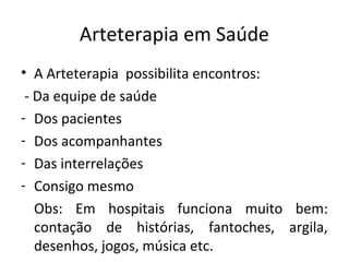 Arteterapia em Saúde
• A Arteterapia possibilita encontros:
- Da equipe de saúde
- Dos pacientes
- Dos acompanhantes
- Das interrelações
- Consigo mesmo
Obs: Em hospitais funciona muito bem:
contação de histórias, fantoches, argila,
desenhos, jogos, música etc.
 