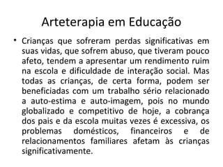 Arteterapia em Educação
• Crianças que sofreram perdas significativas em
suas vidas, que sofrem abuso, que tiveram pouco
afeto, tendem a apresentar um rendimento ruim
na escola e dificuldade de interação social. Mas
todas as crianças, de certa forma, podem ser
beneficiadas com um trabalho sério relacionado
a auto-estima e auto-imagem, pois no mundo
globalizado e competitivo de hoje, a cobrança
dos pais e da escola muitas vezes é excessiva, os
problemas domésticos, financeiros e de
relacionamentos familiares afetam às crianças
significativamente.
 