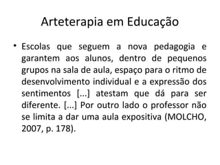 Arteterapia em Educação
• Escolas que seguem a nova pedagogia e
garantem aos alunos, dentro de pequenos
grupos na sala de aula, espaço para o ritmo de
desenvolvimento individual e a expressão dos
sentimentos [...] atestam que dá para ser
diferente. [...] Por outro lado o professor não
se limita a dar uma aula expositiva (MOLCHO,
2007, p. 178).
 