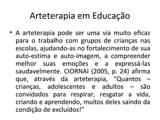 Arteterapia em Educação
• A arteterapia pode ser uma via muito eficaz
para o trabalho com grupos de crianças nas
escolas, ajudando-as no fortalecimento de sua
auto-estima e auto-imagem, a compreender
melhor suas emoções e a expressá-las
saudavelmente. CIORNAI (2005, p. 24) afirma
que, através da arteterapia, “Quantos –
crianças, adolescentes e adultos – são
convidados para respirar, resgatar a vida,
criando e aprendendo, muitos deles saindo da
condição de excluídos!”
 